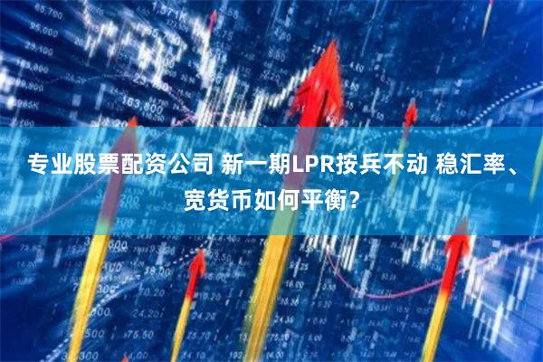 专业股票配资公司 新一期LPR按兵不动 稳汇率、宽货币如何平
