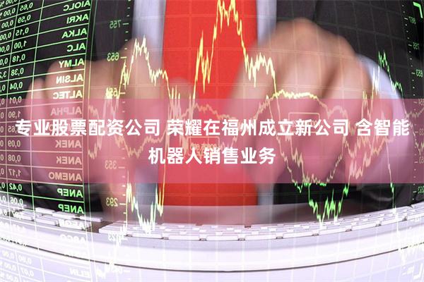 专业股票配资公司 荣耀在福州成立新公司 含智能机器人销售业务